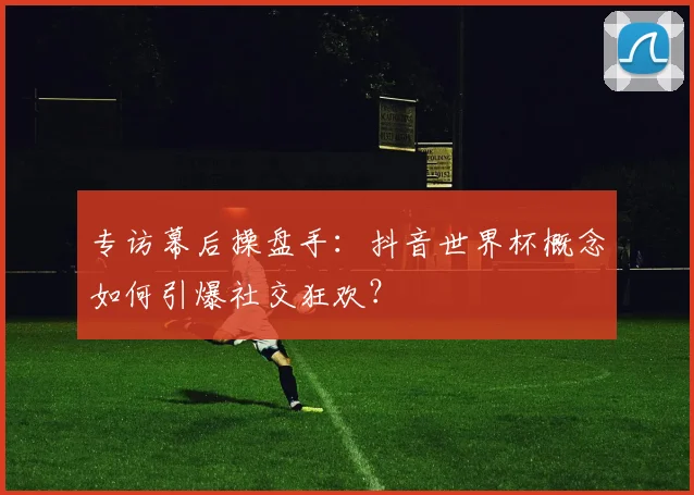 专访幕后操盘手：抖音世界杯概念如何引爆社交狂欢？