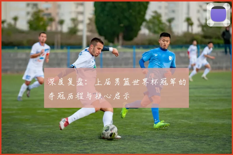 深度复盘：上届男篮世界杯冠军的夺冠历程与核心启示
