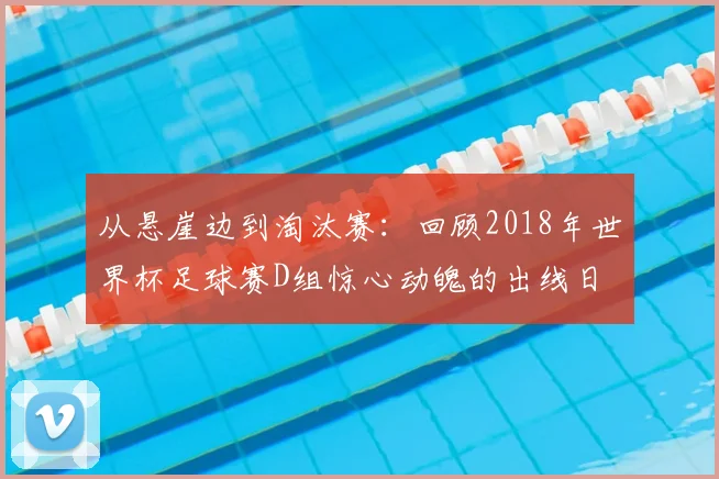 从悬崖边到淘汰赛：回顾2018年世界杯足球赛D组惊心动魄的出线日