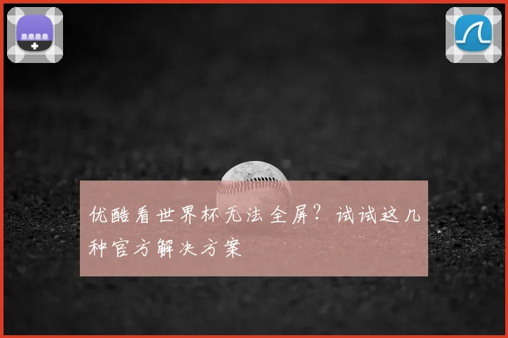 优酷看世界杯无法全屏?试试这几种官方解决方案