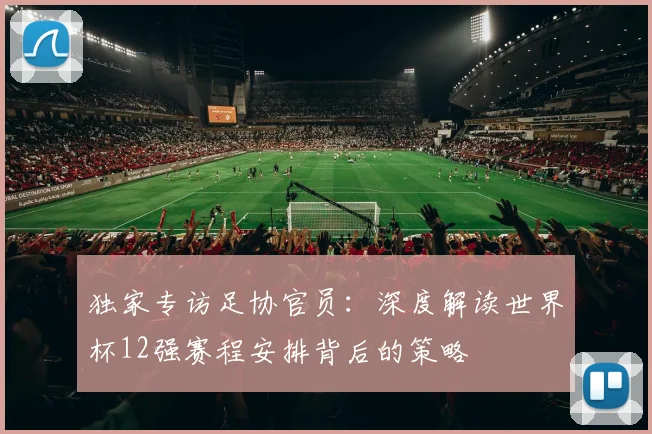 独家专访足协官员：深度解读世界杯12强赛程安排背后的策略