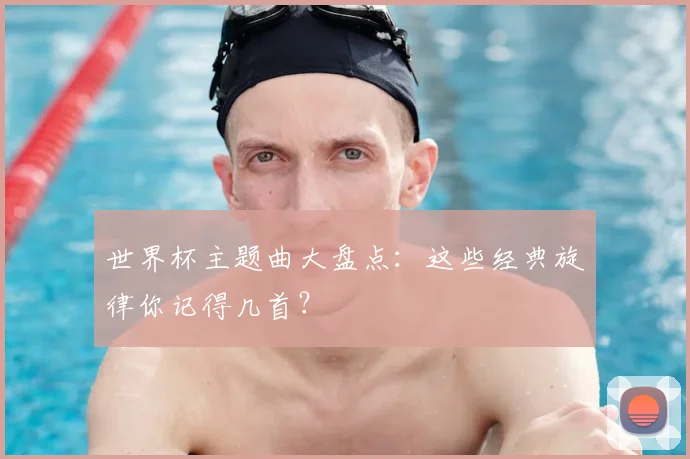 世界杯主题曲大盘点：这些经典旋律你记得几首？
