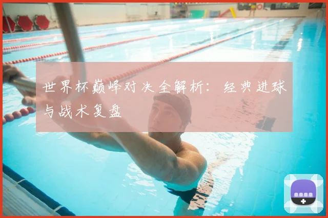 世界杯巅峰对决全解析:经典进球与战术复盘