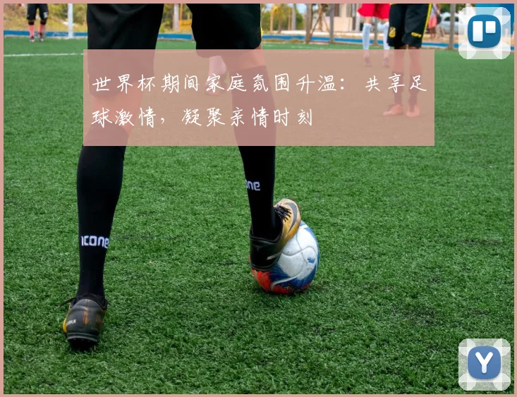 世界杯期间家庭氛围升温:共享足球激情,凝聚亲情时刻