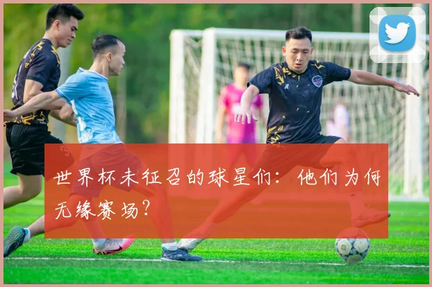 世界杯未征召的球星们:他们为何无缘赛场?