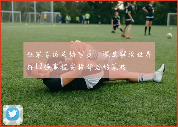 独家专访足协官员：深度解读世界杯12强赛程安排背后的策略
