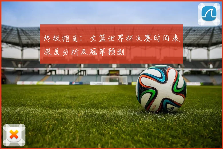 终极指南：女篮世界杯决赛时间表深度分析及冠军预测