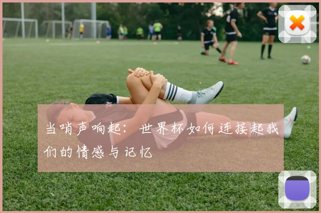 当哨声响起:世界杯如何连接起我们的情感与记忆