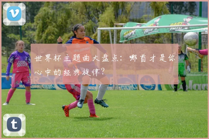 世界杯主题曲大盘点:哪首才是你心中的经典旋律?