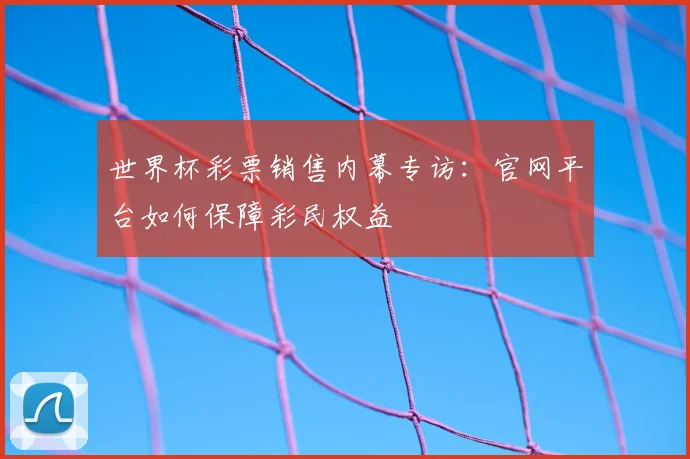 世界杯彩票销售内幕专访：官网平台如何保障彩民权益