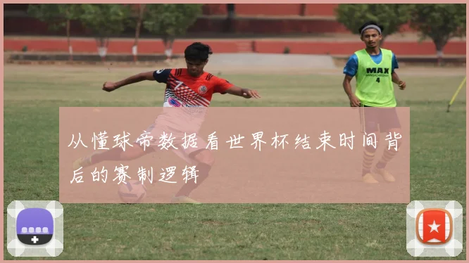 从懂球帝数据看世界杯结束时间背后的赛制逻辑