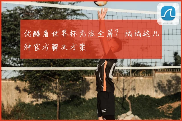 优酷看世界杯无法全屏？试试这几种官方解决方案