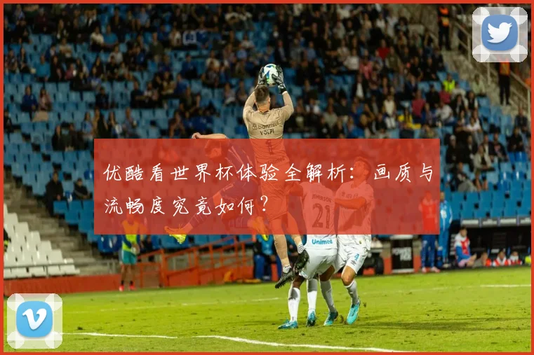 优酷看世界杯体验全解析:画质与流畅度究竟如何?