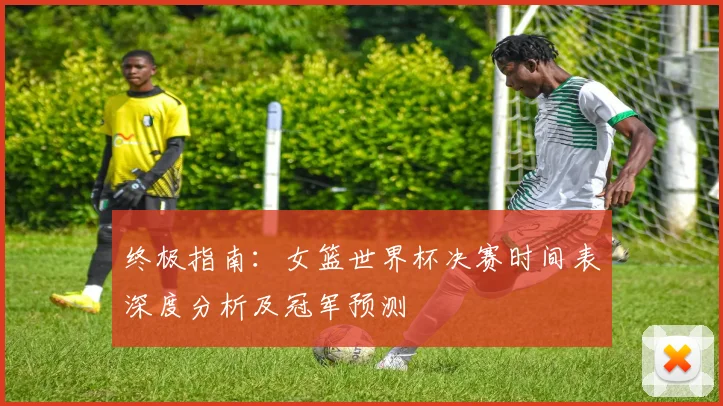 终极指南:女篮世界杯决赛时间表深度分析及冠军预测