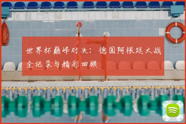 世界杯巅峰对决:德国阿根廷大战全记录与精彩回顾