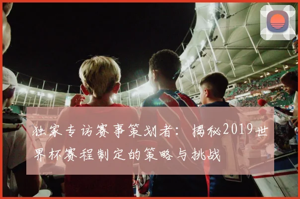 独家专访赛事策划者：揭秘2019世界杯赛程制定的策略与挑战