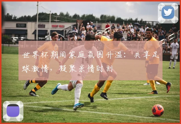世界杯期间家庭氛围升温：共享足球激情，凝聚亲情时刻