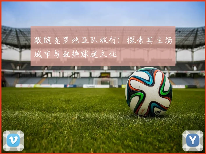 跟随克罗地亚队旅行:探索其主场城市与狂热球迷文化